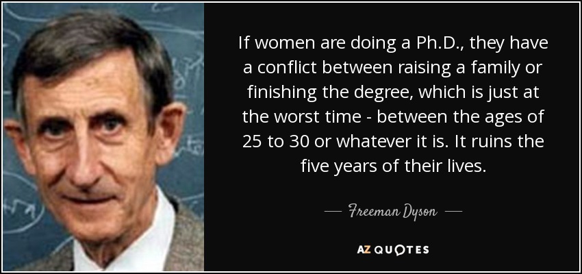 If women are doing a Ph.D., they have a conflict between raising a family or finishing the degree, which is just at the worst time - between the ages of 25 to 30 or whatever it is. It ruins the five years of their lives. - Freeman Dyson