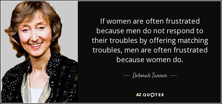 If women are often frustrated because men do not respond to their troubles by offering matching troubles, men are often frustrated because women do. - Deborah Tannen