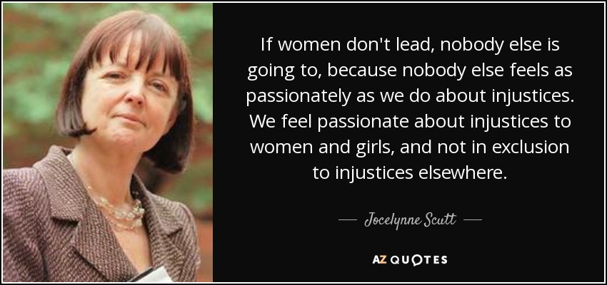 If women don't lead, nobody else is going to, because nobody else feels as passionately as we do about injustices. We feel passionate about injustices to women and girls, and not in exclusion to injustices elsewhere. - Jocelynne Scutt