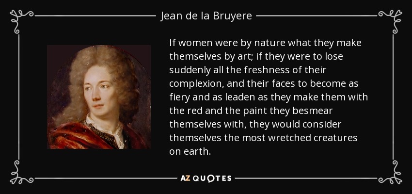 If women were by nature what they make themselves by art; if they were to lose suddenly all the freshness of their complexion, and their faces to become as fiery and as leaden as they make them with the red and the paint they besmear themselves with, they would consider themselves the most wretched creatures on earth. - Jean de la Bruyere