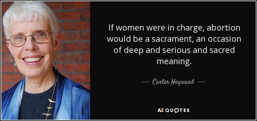 If women were in charge, abortion would be a sacrament, an occasion of deep and serious and sacred meaning. - Carter Heyward
