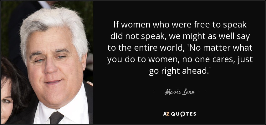 If women who were free to speak did not speak, we might as well say to the entire world, 'No matter what you do to women, no one cares, just go right ahead.' - Mavis Leno