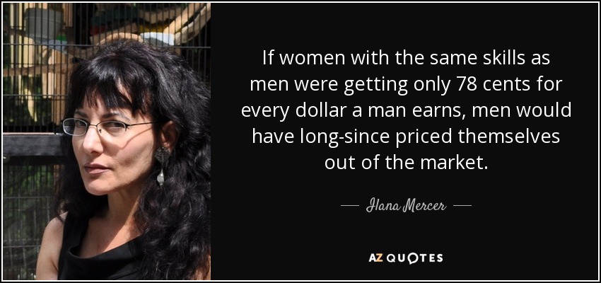 If women with the same skills as men were getting only 78 cents for every dollar a man earns, men would have long-since priced themselves out of the market. - Ilana Mercer