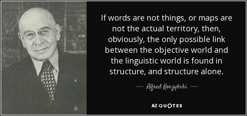 If words are not things, or maps are not the actual territory, then, obviously, the only possible link between the objective world and the linguistic world is found in structure, and structure alone. - Alfred Korzybski