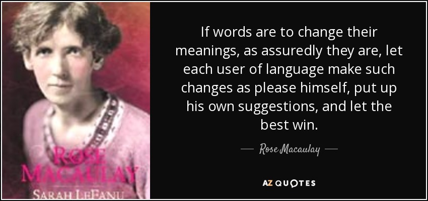 If words are to change their meanings, as assuredly they are, let each user of language make such changes as please himself, put up his own suggestions, and let the best win. - Rose Macaulay
