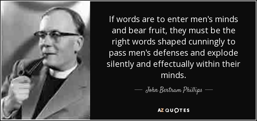 If words are to enter men's minds and bear fruit, they must be the right words shaped cunningly to pass men's defenses and explode silently and effectually within their minds. - John Bertram Phillips