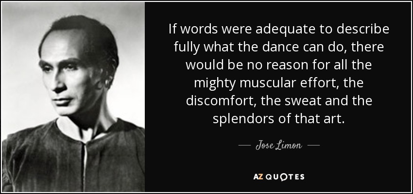 If words were adequate to describe fully what the dance can do, there would be no reason for all the mighty muscular effort, the discomfort, the sweat and the splendors of that art. - Jose Limon