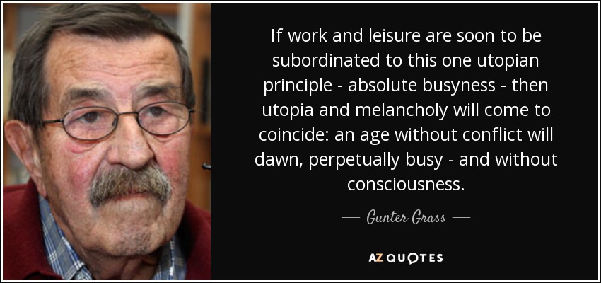 If work and leisure are soon to be subordinated to this one utopian principle - absolute busyness - then utopia and melancholy will come to coincide: an age without conflict will dawn, perpetually busy - and without consciousness. - Gunter Grass