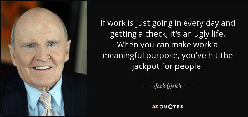 If work is just going in every day and getting a check, it's an ugly life. When you can make work a meaningful purpose, you've hit the jackpot for people. - Jack Welch