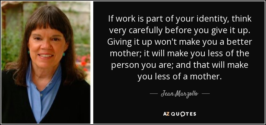 If work is part of your identity, think very carefully before you give it up. Giving it up won't make you a better mother; it will make you less of the person you are; and that will make you less of a mother. - Jean Marzollo