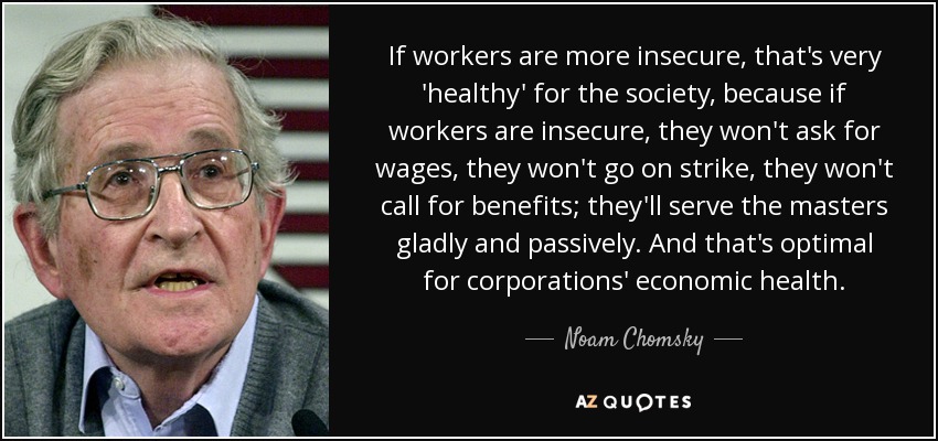 If workers are more insecure, that's very 'healthy' for the society, because if workers are insecure, they won't ask for wages, they won't go on strike, they won't call for benefits; they'll serve the masters gladly and passively. And that's optimal for corporations' economic health. - Noam Chomsky