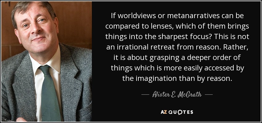 If worldviews or metanarratives can be compared to lenses, which of them brings things into the sharpest focus? This is not an irrational retreat from reason. Rather, it is about grasping a deeper order of things which is more easily accessed by the imagination than by reason. - Alister E. McGrath