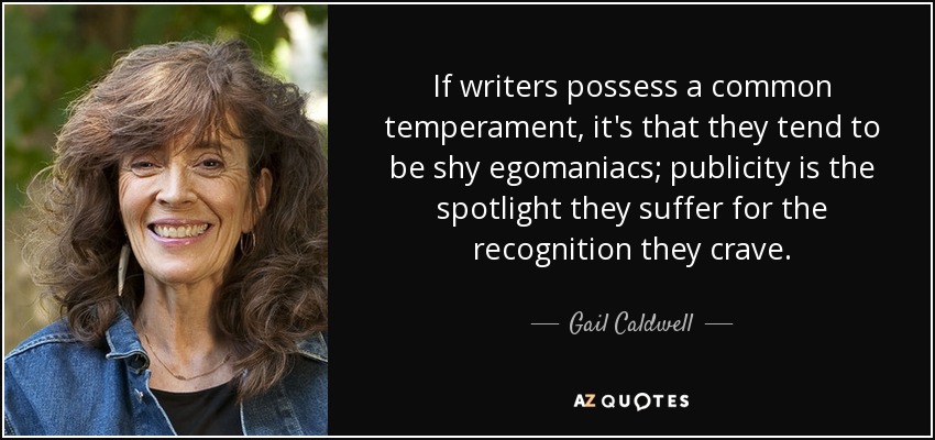 If writers possess a common temperament, it's that they tend to be shy egomaniacs; publicity is the spotlight they suffer for the recognition they crave. - Gail Caldwell