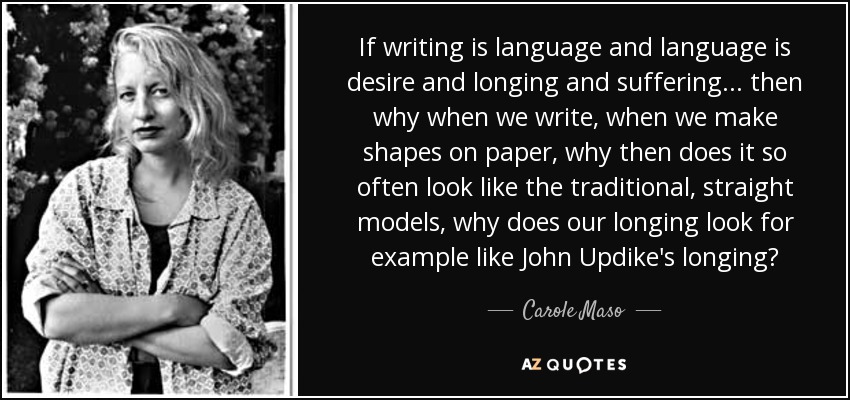 If writing is language and language is desire and longing and suffering . . . then why when we write, when we make shapes on paper, why then does it so often look like the traditional, straight models, why does our longing look for example like John Updike's longing? - Carole Maso