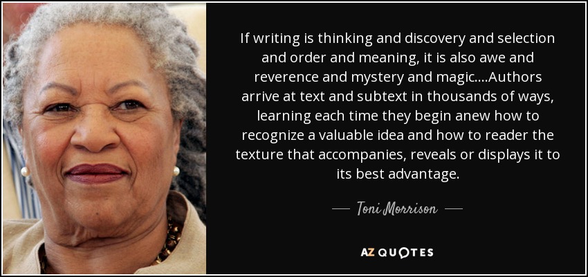 If writing is thinking and discovery and selection and order and meaning, it is also awe and reverence and mystery and magic....Authors arrive at text and subtext in thousands of ways, learning each time they begin anew how to recognize a valuable idea and how to reader the texture that accompanies, reveals or displays it to its best advantage. - Toni Morrison