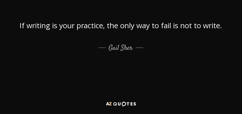 If writing is your practice, the only way to fail is not to write. - Gail Sher