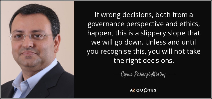 If wrong decisions, both from a governance perspective and ethics, happen, this is a slippery slope that we will go down. Unless and until you recognise this, you will not take the right decisions. - Cyrus Pallonji Mistry