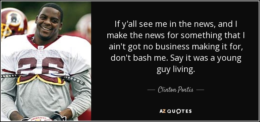 If y'all see me in the news, and I make the news for something that I ain't got no business making it for, don't bash me. Say it was a young guy living. - Clinton Portis