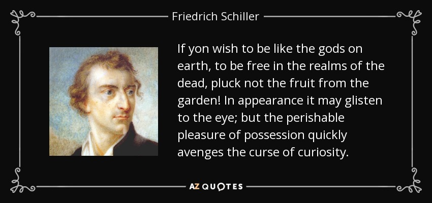 If yon wish to be like the gods on earth, to be free in the realms of the dead, pluck not the fruit from the garden! In appearance it may glisten to the eye; but the perishable pleasure of possession quickly avenges the curse of curiosity. - Friedrich Schiller