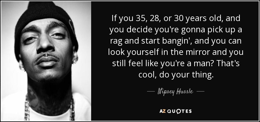 If you 35, 28, or 30 years old, and you decide you're gonna pick up a rag and start bangin', and you can look yourself in the mirror and you still feel like you're a man? That's cool, do your thing. - Nipsey Hussle