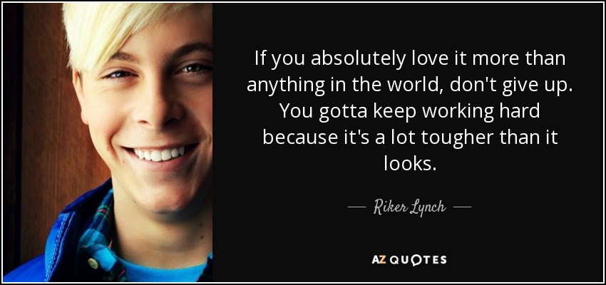 If you absolutely love it more than anything in the world, don't give up. You gotta keep working hard because it's a lot tougher than it looks. - Riker Lynch