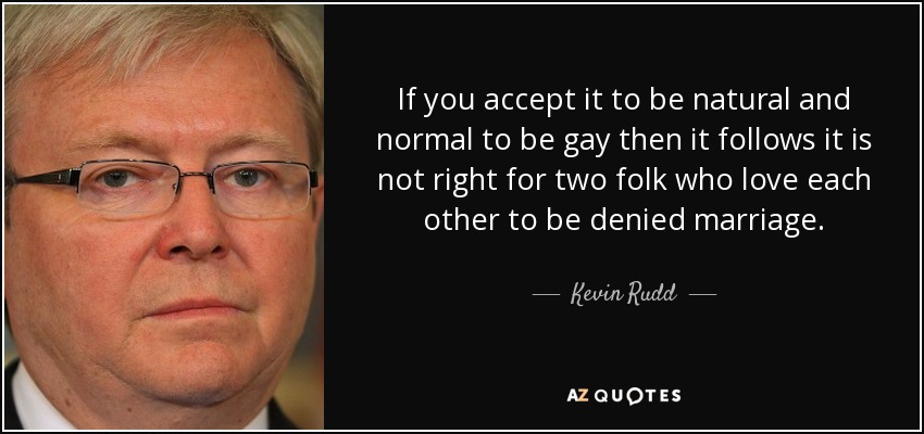 If you accept it to be natural and normal to be gay then it follows it is not right for two folk who love each other to be denied marriage. - Kevin Rudd