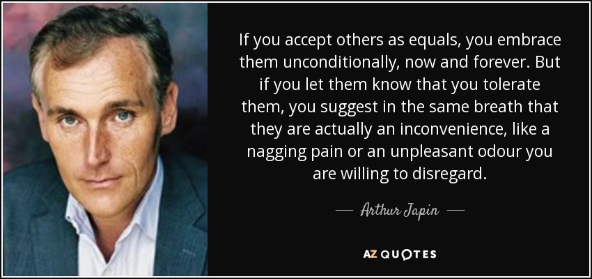 If you accept others as equals, you embrace them unconditionally, now and forever. But if you let them know that you tolerate them, you suggest in the same breath that they are actually an inconvenience, like a nagging pain or an unpleasant odour you are willing to disregard. - Arthur Japin