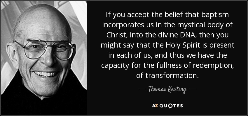 If you accept the belief that baptism incorporates us in the mystical body of Christ, into the divine DNA, then you might say that the Holy Spirit is present in each of us, and thus we have the capacity for the fullness of redemption, of transformation. - Thomas Keating