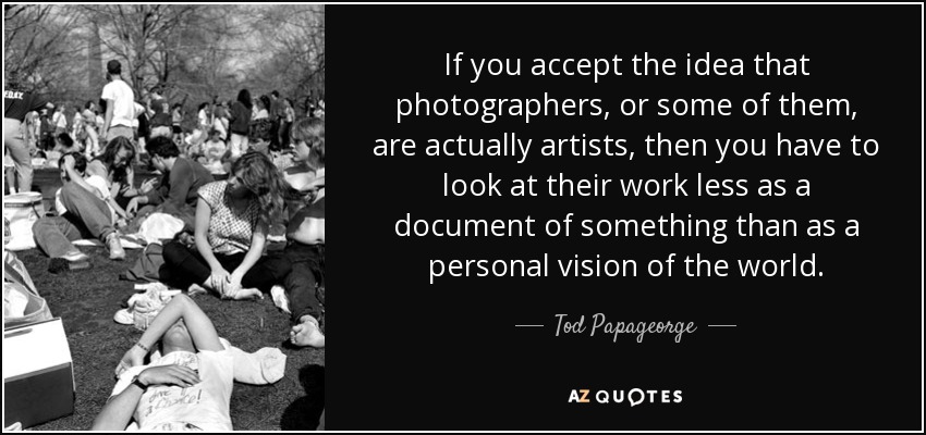 If you accept the idea that photographers, or some of them, are actually artists, then you have to look at their work less as a document of something than as a personal vision of the world. - Tod Papageorge