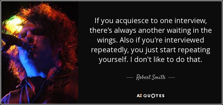 If you acquiesce to one interview, there's always another waiting in the wings. Also if you're interviewed repeatedly, you just start repeating yourself. I don't like to do that. - Robert Smith