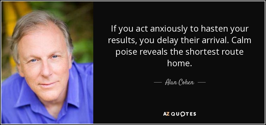 If you act anxiously to hasten your results, you delay their arrival. Calm poise reveals the shortest route home. - Alan Cohen