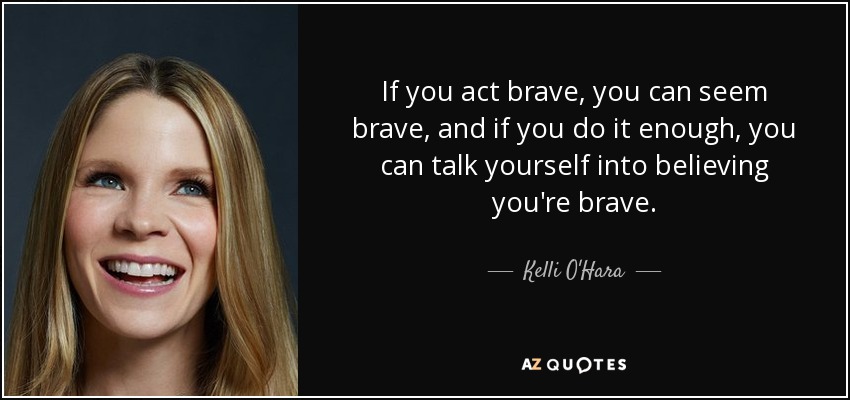 If you act brave, you can seem brave, and if you do it enough, you can talk yourself into believing you're brave. - Kelli O'Hara