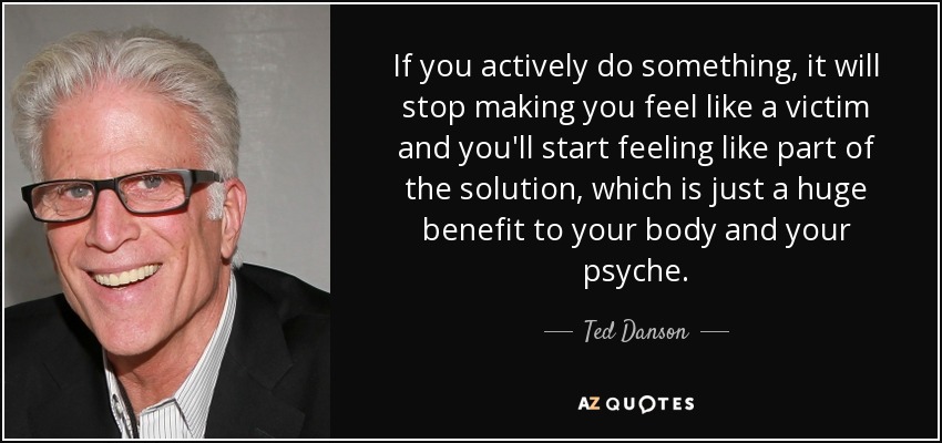 If you actively do something, it will stop making you feel like a victim and you'll start feeling like part of the solution, which is just a huge benefit to your body and your psyche. - Ted Danson