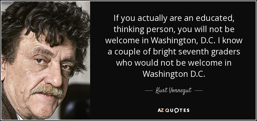 If you actually are an educated, thinking person, you will not be welcome in Washington, D.C. I know a couple of bright seventh graders who would not be welcome in Washington D.C. - Kurt Vonnegut