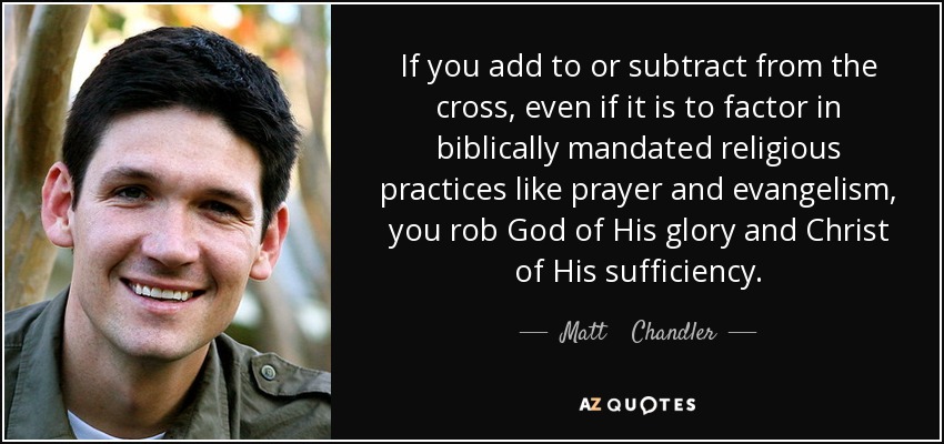 If you add to or subtract from the cross, even if it is to factor in biblically mandated religious practices like prayer and evangelism, you rob God of His glory and Christ of His sufficiency. - Matt    Chandler