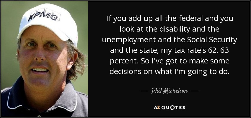 If you add up all the federal and you look at the disability and the unemployment and the Social Security and the state, my tax rate's 62, 63 percent. So I've got to make some decisions on what I'm going to do. - Phil Mickelson