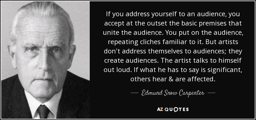 If you address yourself to an audience, you accept at the outset the basic premises that unite the audience. You put on the audience, repeating cliches familiar to it. But artists don't address themselves to audiences; they create audiences. The artist talks to himself out loud. If what he has to say is significant, others hear & are affected. - Edmund Snow Carpenter