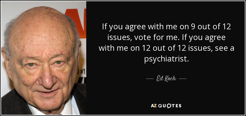 If you agree with me on 9 out of 12 issues, vote for me. If you agree with me on 12 out of 12 issues, see a psychiatrist. - Ed Koch