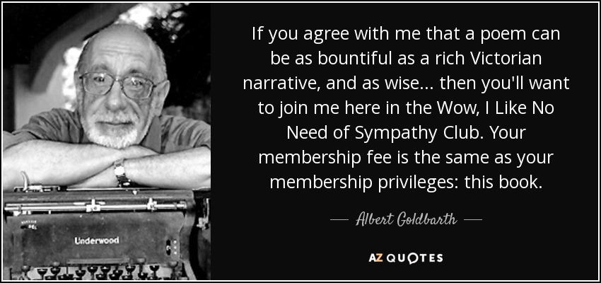 If you agree with me that a poem can be as bountiful as a rich Victorian narrative, and as wise... then you'll want to join me here in the Wow, I Like No Need of Sympathy Club. Your membership fee is the same as your membership privileges: this book. - Albert Goldbarth