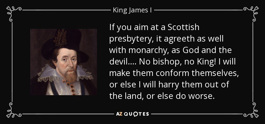 If you aim at a Scottish presbytery, it agreeth as well with monarchy, as God and the devil. ... No bishop, no King! I will make them conform themselves, or else I will harry them out of the land, or else do worse. - King James I