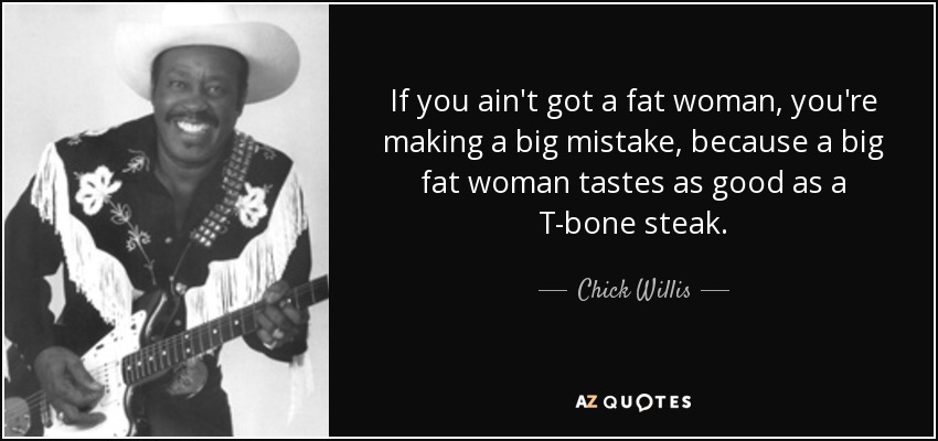 If you ain't got a fat woman, you're making a big mistake, because a big fat woman tastes as good as a T-bone steak. - Chick Willis
