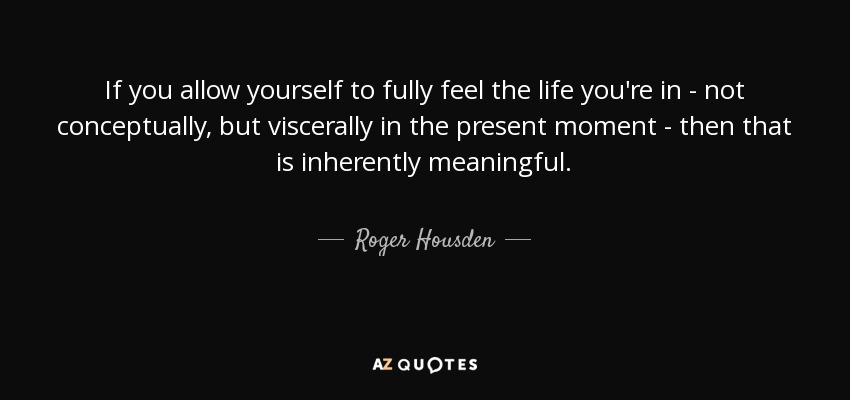 If you allow yourself to fully feel the life you're in - not conceptually, but viscerally in the present moment - then that is inherently meaningful. - Roger Housden