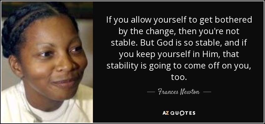 If you allow yourself to get bothered by the change, then you're not stable. But God is so stable, and if you keep yourself in Him, that stability is going to come off on you, too. - Frances Newton