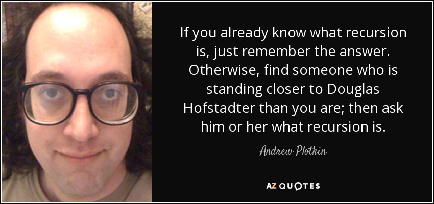 If you already know what recursion is, just remember the answer. Otherwise, find someone who is standing closer to Douglas Hofstadter than you are; then ask him or her what recursion is. - Andrew Plotkin