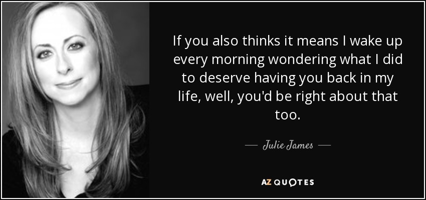 If you also thinks it means I wake up every morning wondering what I did to deserve having you back in my life, well, you'd be right about that too. - Julie James