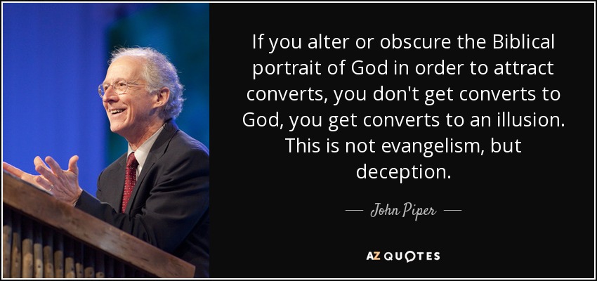 If you alter or obscure the Biblical portrait of God in order to attract converts, you don't get converts to God, you get converts to an illusion. This is not evangelism, but deception. - John Piper