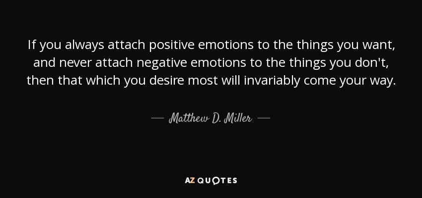 If you always attach positive emotions to the things you want, and never attach negative emotions to the things you don't, then that which you desire most will invariably come your way. - Matthew D. Miller