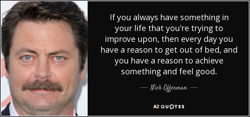 If you always have something in your life that you're trying to improve upon, then every day you have a reason to get out of bed, and you have a reason to achieve something and feel good. - Nick Offerman