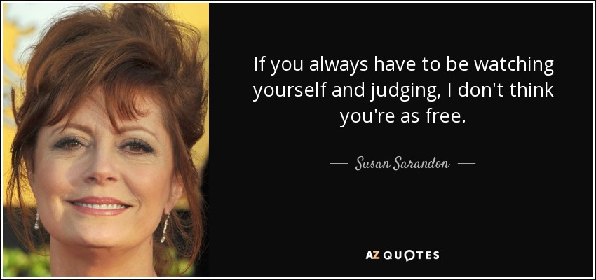 If you always have to be watching yourself and judging, I don't think you're as free. - Susan Sarandon