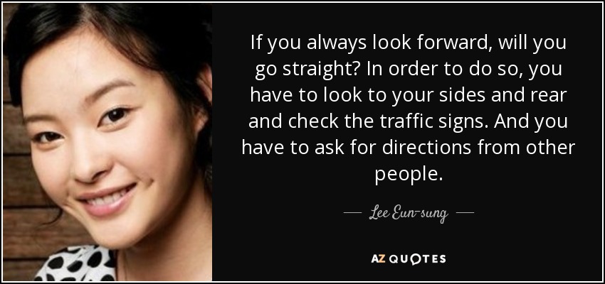 If you always look forward, will you go straight? In order to do so, you have to look to your sides and rear and check the traffic signs. And you have to ask for directions from other people. - Lee Eun-sung
